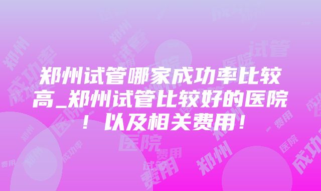 郑州试管哪家成功率比较高_郑州试管比较好的医院！以及相关费用！