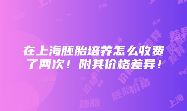 在上海胚胎培养怎么收费了两次！附其价格差异！