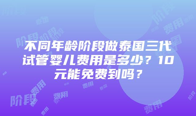 不同年龄阶段做泰国三代试管婴儿费用是多少？10元能免费到吗？