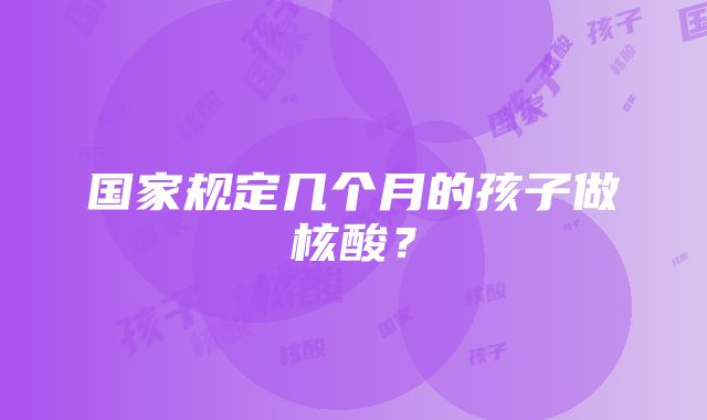 国家规定几个月的孩子做核酸？