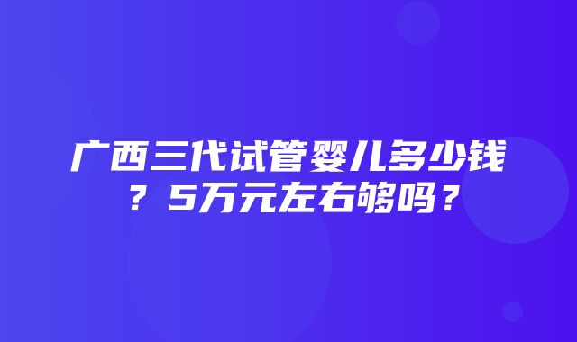 广西三代试管婴儿多少钱？5万元左右够吗？