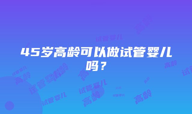 45岁高龄可以做试管婴儿吗？