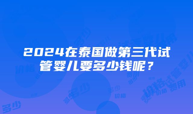 2024在泰国做第三代试管婴儿要多少钱呢？