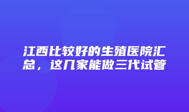 江西比较好的生殖医院汇总，这几家能做三代试管