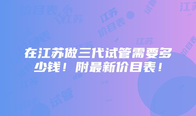 在江苏做三代试管需要多少钱！附最新价目表！