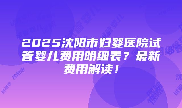 2025沈阳市妇婴医院试管婴儿费用明细表？最新费用解读！