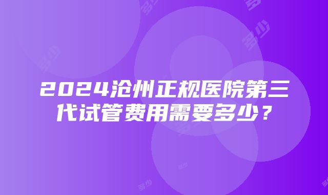 2024沧州正规医院第三代试管费用需要多少？