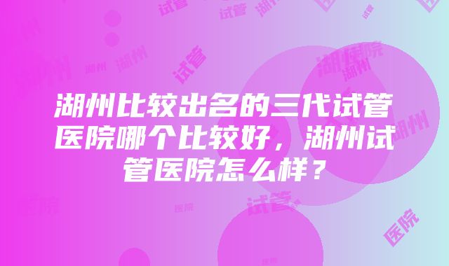 湖州比较出名的三代试管医院哪个比较好，湖州试管医院怎么样？