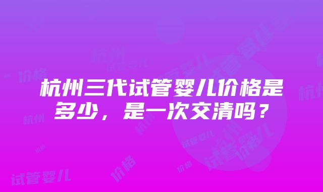 杭州三代试管婴儿价格是多少，是一次交清吗？