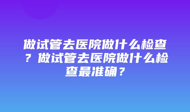 做试管去医院做什么检查？做试管去医院做什么检查最准确？