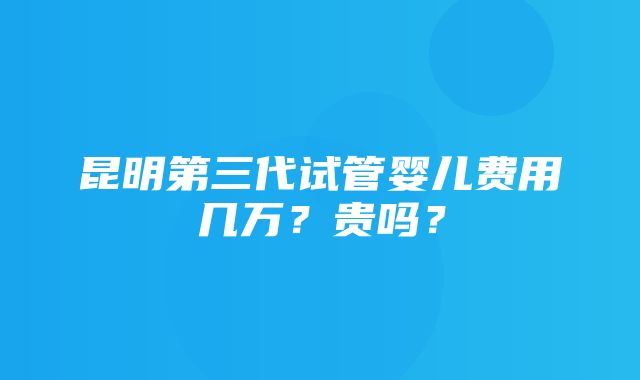 昆明第三代试管婴儿费用几万？贵吗？