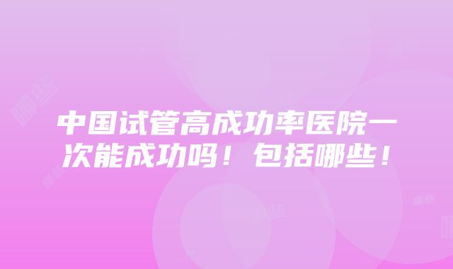 中国试管高成功率医院一次能成功吗！包括哪些！