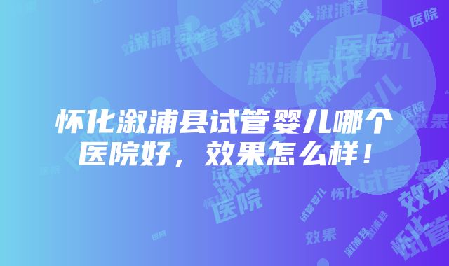 怀化溆浦县试管婴儿哪个医院好，效果怎么样！