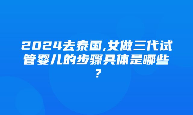 2024去泰国,女做三代试管婴儿的步骤具体是哪些？