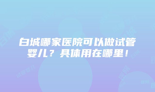 白城哪家医院可以做试管婴儿？具体用在哪里！