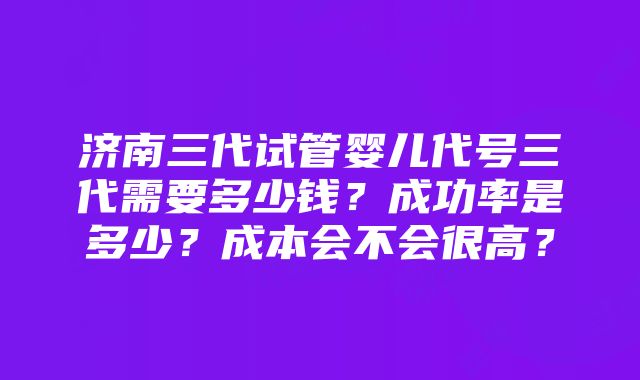 济南三代试管婴儿代号三代需要多少钱？成功率是多少？成本会不会很高？