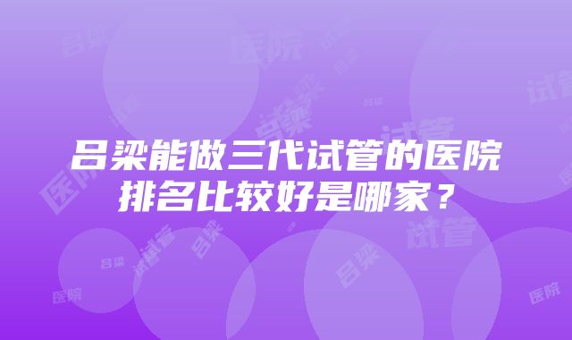 吕梁能做三代试管的医院排名比较好是哪家？