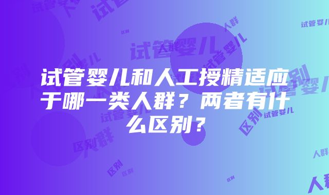 试管婴儿和人工授精适应于哪一类人群？两者有什么区别？