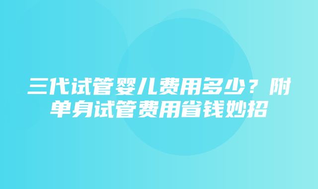 三代试管婴儿费用多少？附单身试管费用省钱妙招