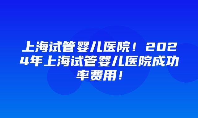 上海试管婴儿医院！2024年上海试管婴儿医院成功率费用！