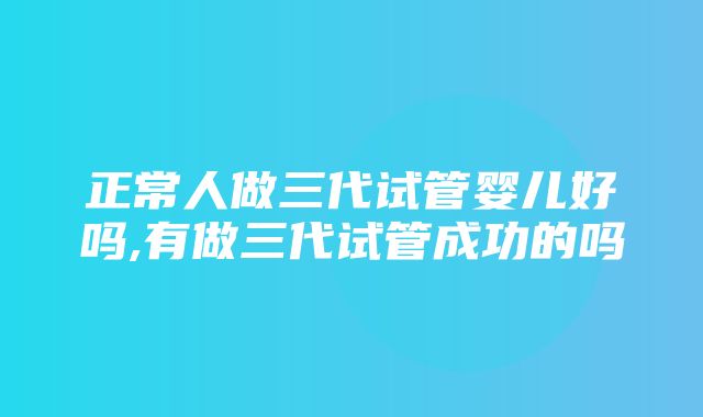 正常人做三代试管婴儿好吗,有做三代试管成功的吗