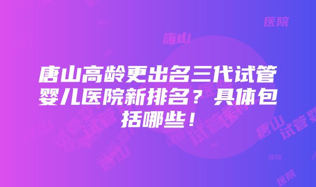 唐山高龄更出名三代试管婴儿医院新排名？具体包括哪些！