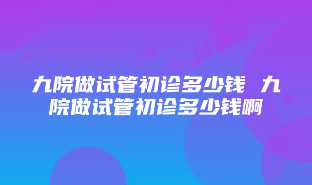 九院做试管初诊多少钱 九院做试管初诊多少钱啊