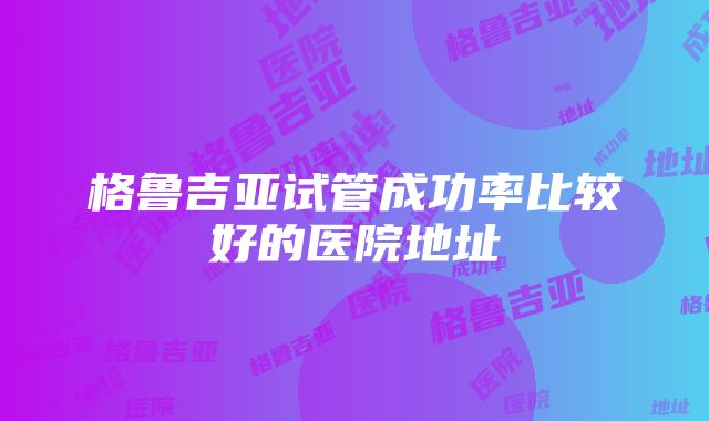 格鲁吉亚试管成功率比较好的医院地址