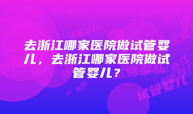 去浙江哪家医院做试管婴儿，去浙江哪家医院做试管婴儿？