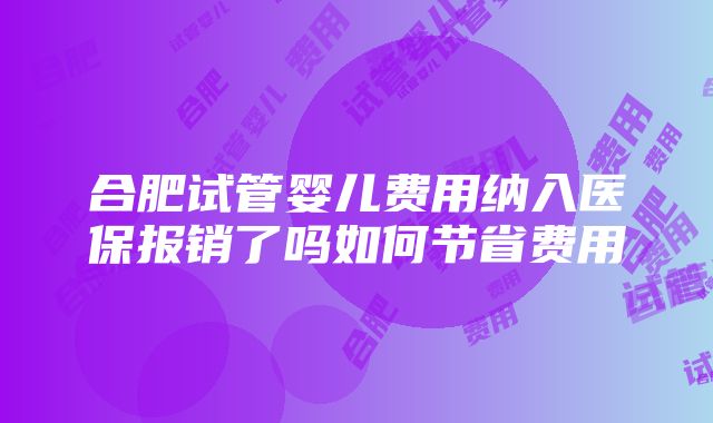 合肥试管婴儿费用纳入医保报销了吗如何节省费用