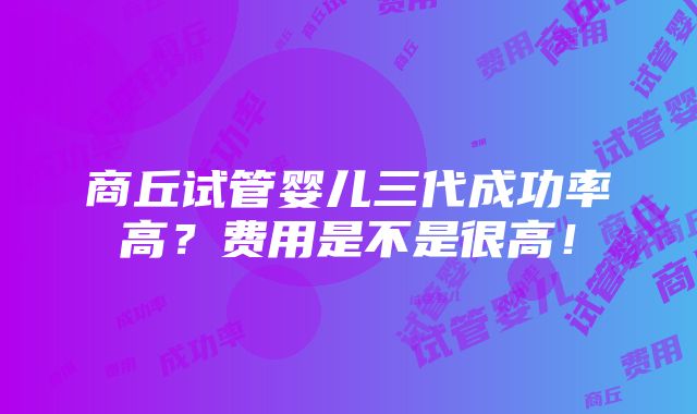 商丘试管婴儿三代成功率高？费用是不是很高！