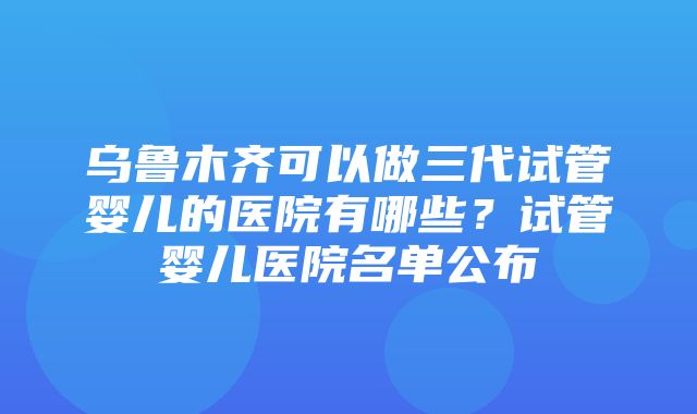 乌鲁木齐可以做三代试管婴儿的医院有哪些？试管婴儿医院名单公布