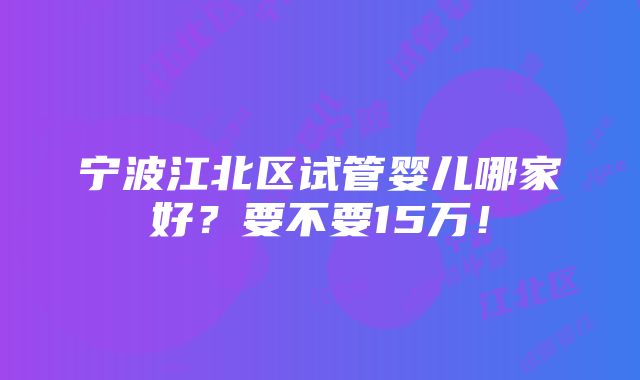 宁波江北区试管婴儿哪家好？要不要15万！