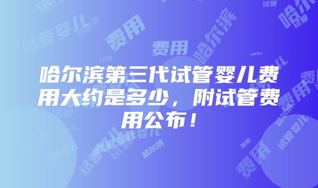 哈尔滨第三代试管婴儿费用大约是多少，附试管费用公布！