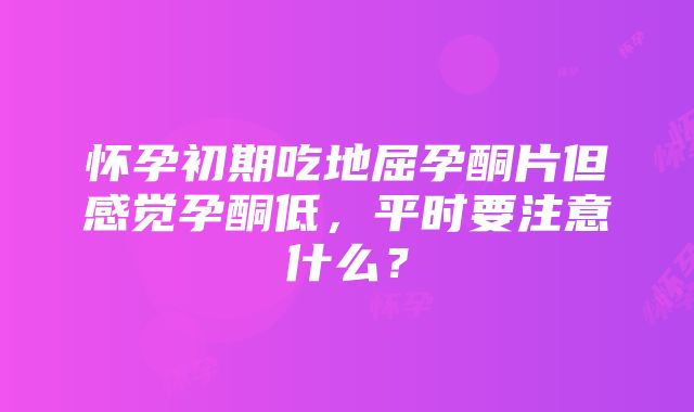 怀孕初期吃地屈孕酮片但感觉孕酮低，平时要注意什么？