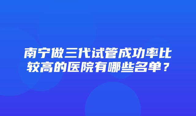 南宁做三代试管成功率比较高的医院有哪些名单？