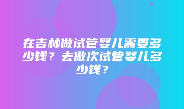 在吉林做试管婴儿需要多少钱？去做次试管婴儿多少钱？