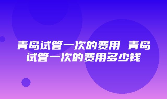 青岛试管一次的费用 青岛试管一次的费用多少钱