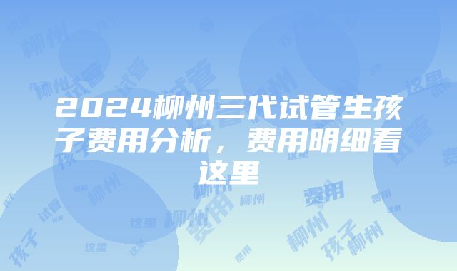 2024柳州三代试管生孩子费用分析，费用明细看这里