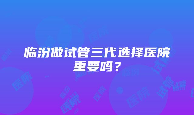 临汾做试管三代选择医院重要吗？