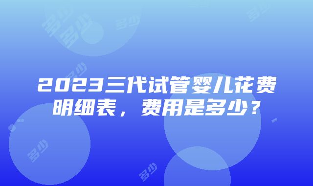 2023三代试管婴儿花费明细表，费用是多少？