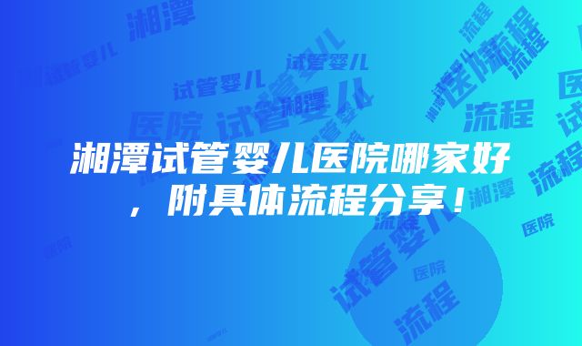 湘潭试管婴儿医院哪家好，附具体流程分享！