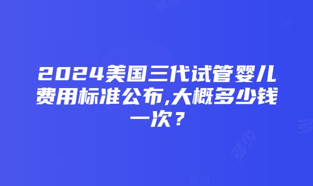 2024美国三代试管婴儿费用标准公布,大概多少钱一次？