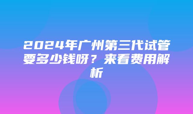 2024年广州第三代试管要多少钱呀？来看费用解析