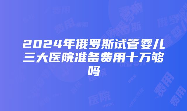 2024年俄罗斯试管婴儿三大医院准备费用十万够吗