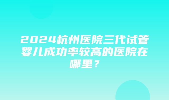 2024杭州医院三代试管婴儿成功率较高的医院在哪里？