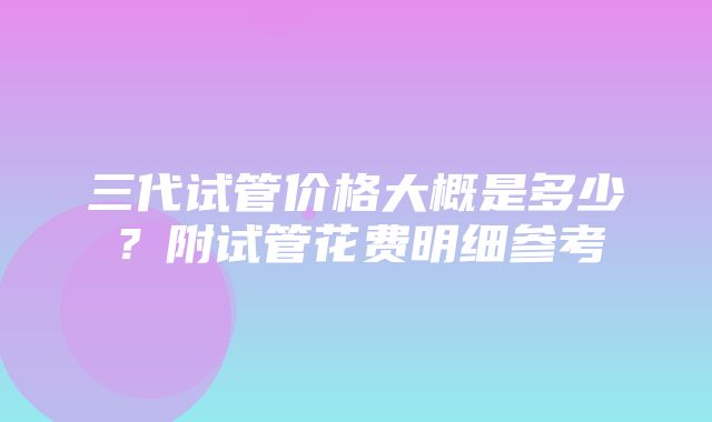 三代试管价格大概是多少？附试管花费明细参考