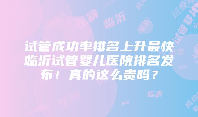 试管成功率排名上升最快临沂试管婴儿医院排名发布！真的这么贵吗？