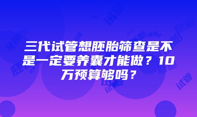 三代试管想胚胎筛查是不是一定要养囊才能做？10万预算够吗？