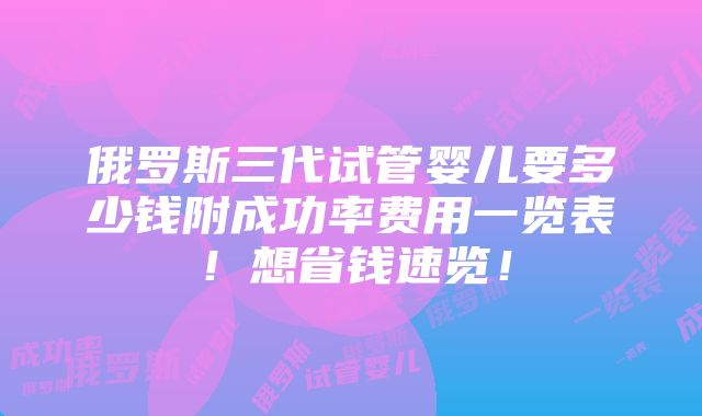 俄罗斯三代试管婴儿要多少钱附成功率费用一览表！想省钱速览！